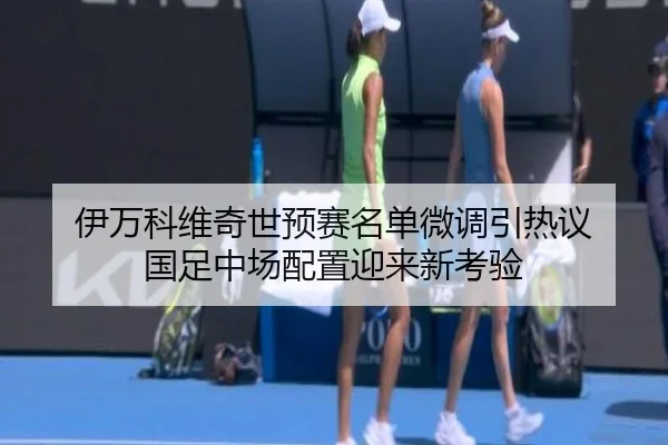 伊万科维奇世预赛名单微调引热议 国足中场配置迎来新考验