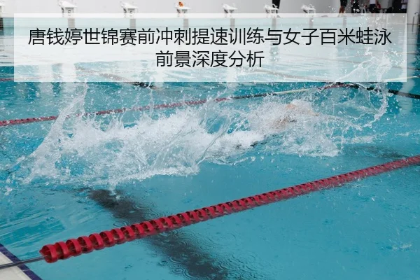 唐钱婷世锦赛前冲刺提速训练与女子百米蛙泳前景深度分析
