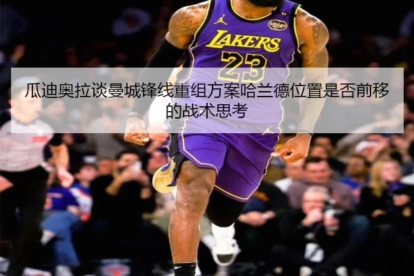 瓜迪奥拉谈曼城锋线重组方案哈兰德位置是否前移的战术思考