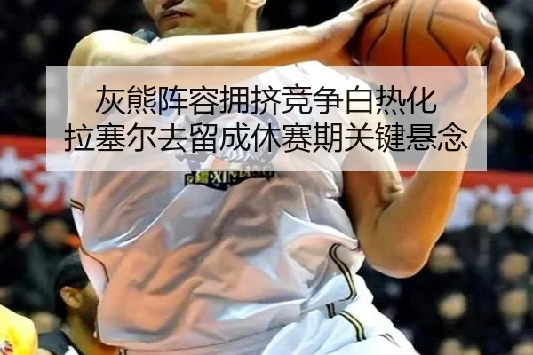 灰熊阵容拥挤竞争白热化 拉塞尔去留成休赛期关键悬念
