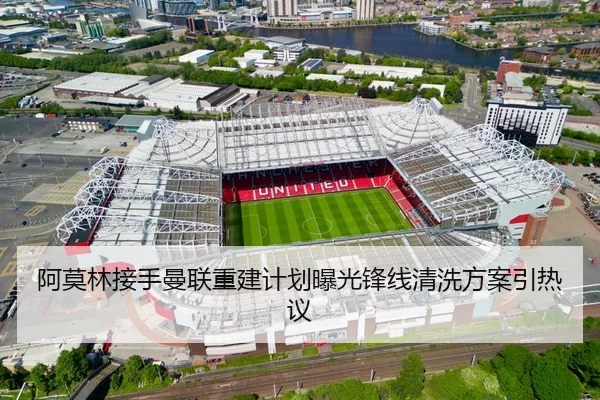 阿莫林接手曼联重建计划曝光锋线清洗方案引热议